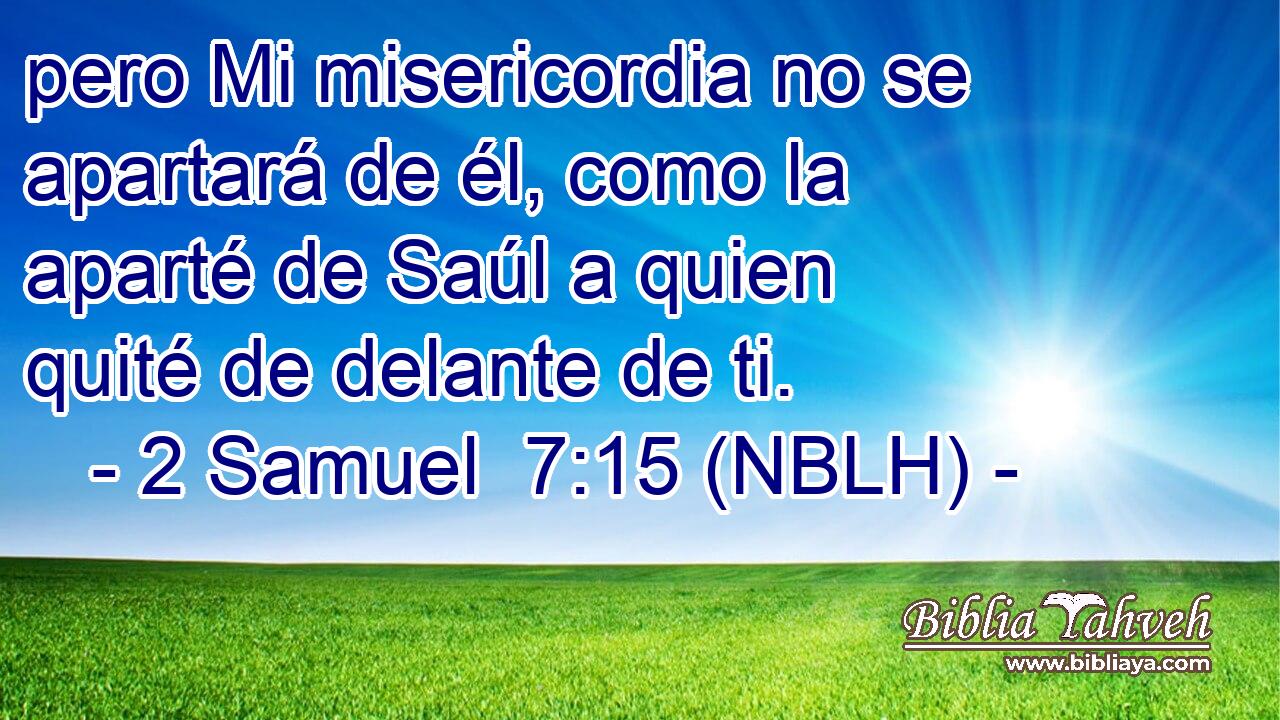  pero Mi misericordia no se apartará de él, como la aparté de Saúl a quien quité de delante de ti. 