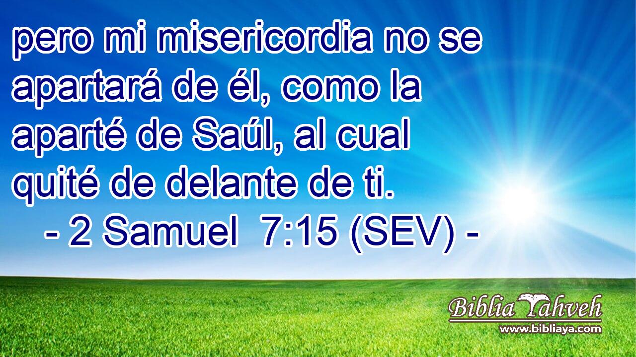 pero mi misericordia no se apartará de él, como la aparté de Saúl, al cual quité de delante de ti.