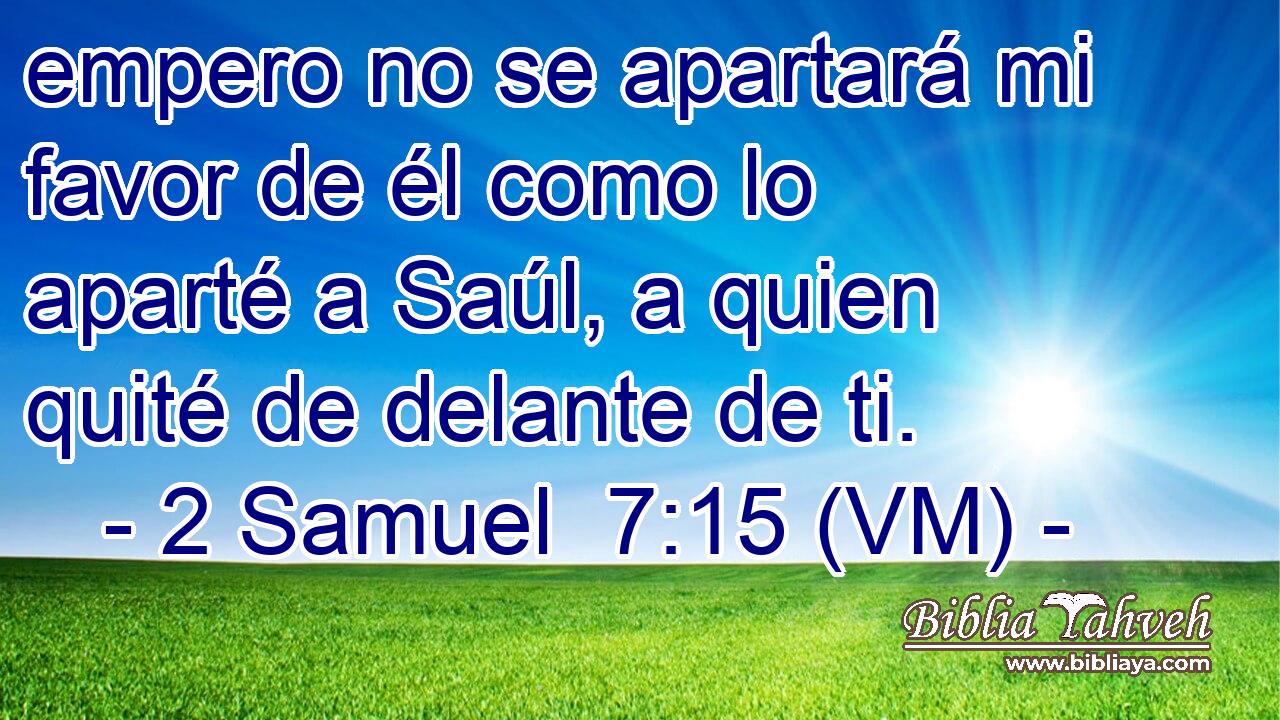  empero no se apartará mi favor de él como lo aparté a Saúl, a quien quité de delante de ti. 