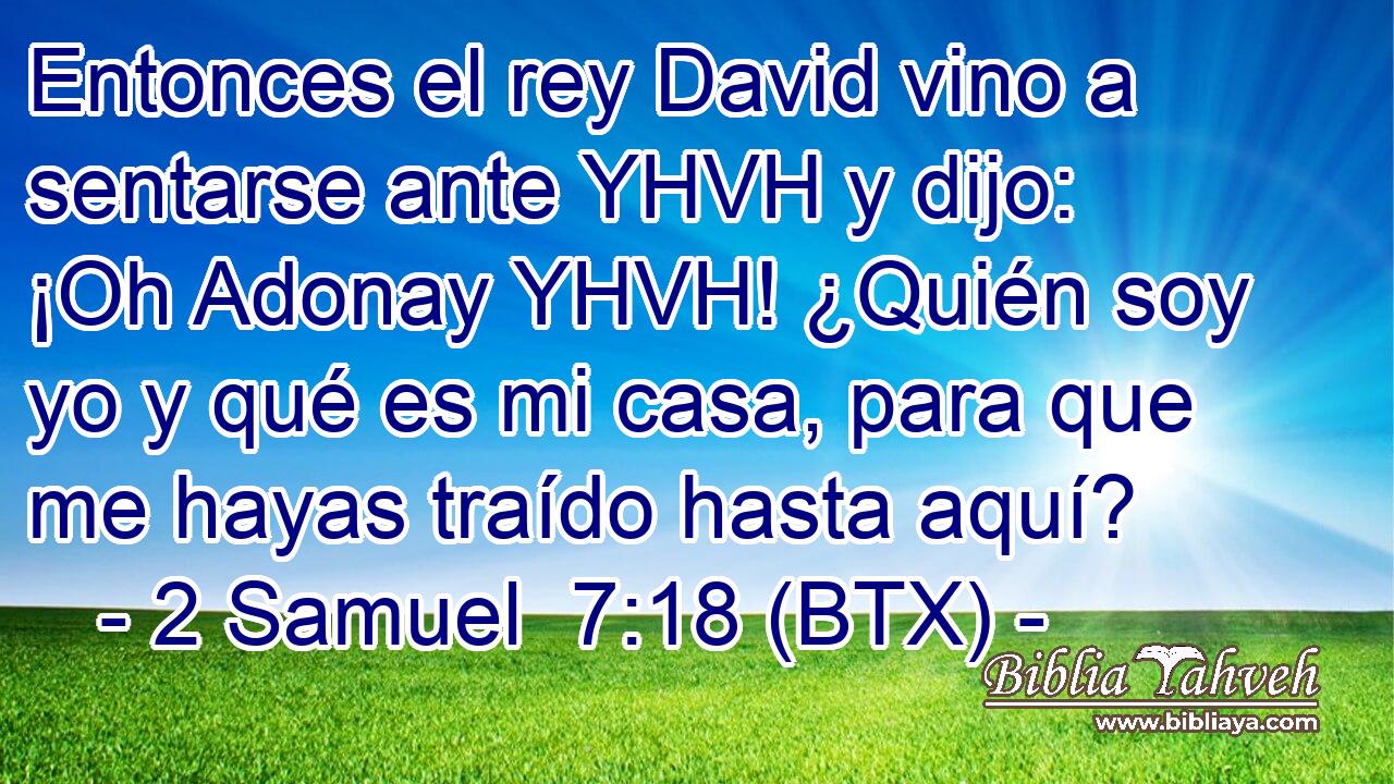 Entonces el rey David vino a sentarse ante YHVH y dijo: ¡Oh Adonay YHVH! ¿Quién soy yo y qué es mi casa, para que me hayas traído hasta aquí?