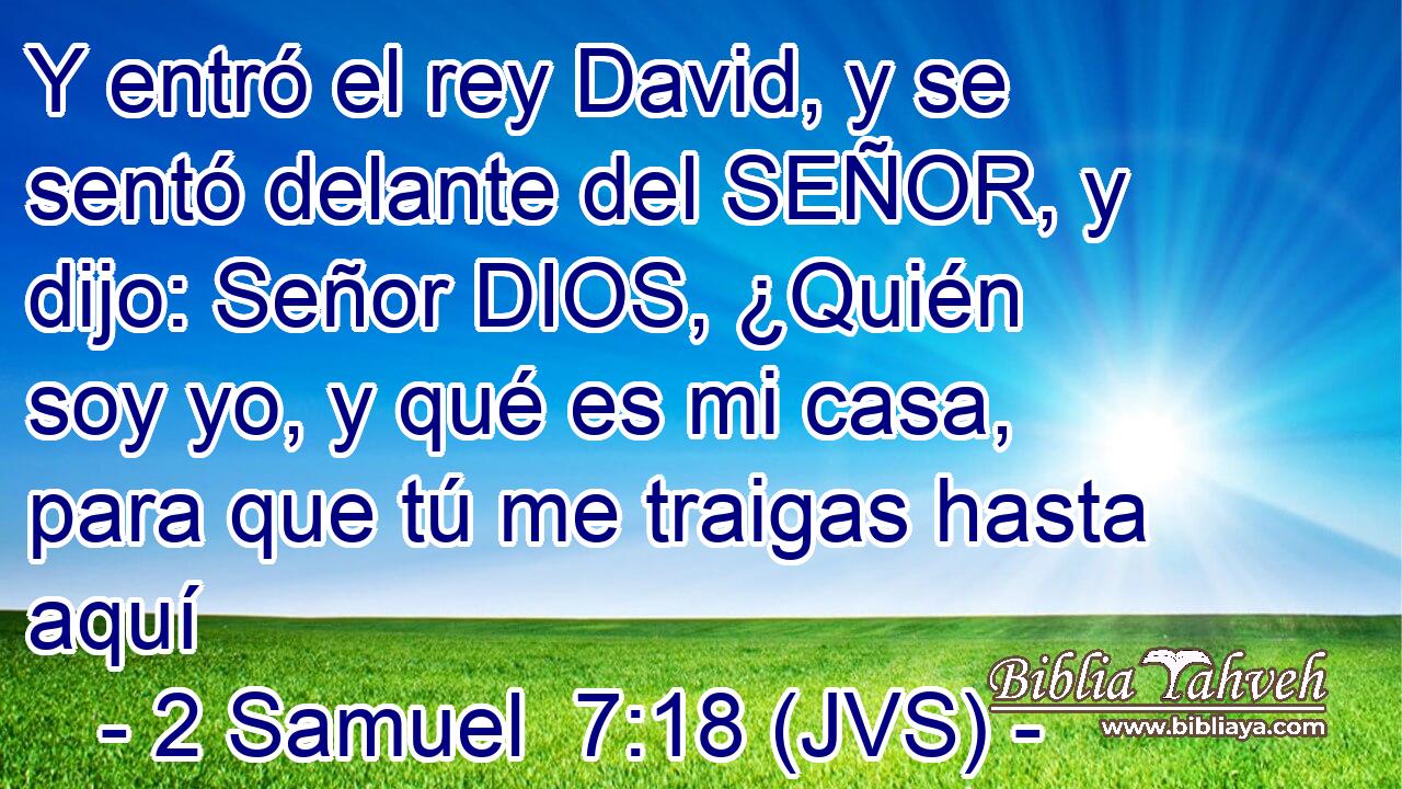 Y entró el rey David, y se sentó delante del SEÑOR, y dijo: Señor DIOS, ¿Quién soy yo, y qué es mi casa, para que tú me traigas hasta aquí