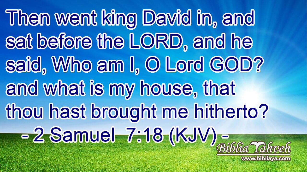 Then went king David in, and sat before the LORD, and he said, Who am I, O Lord GOD? and what is my house, that thou hast brought me hitherto?