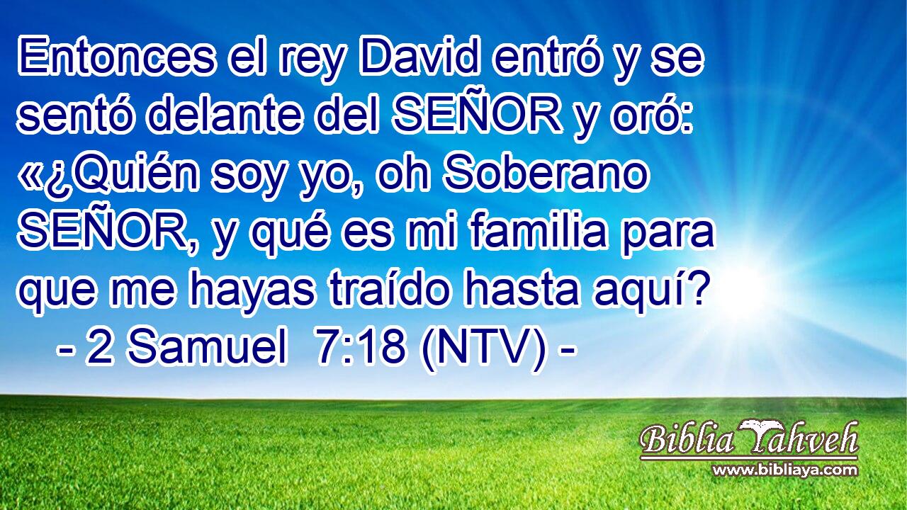 Entonces el rey David entró y se sentó delante del SEÑOR y oró: «¿Quién soy yo, oh Soberano SEÑOR, y qué es mi familia para que me hayas traído hasta aquí?