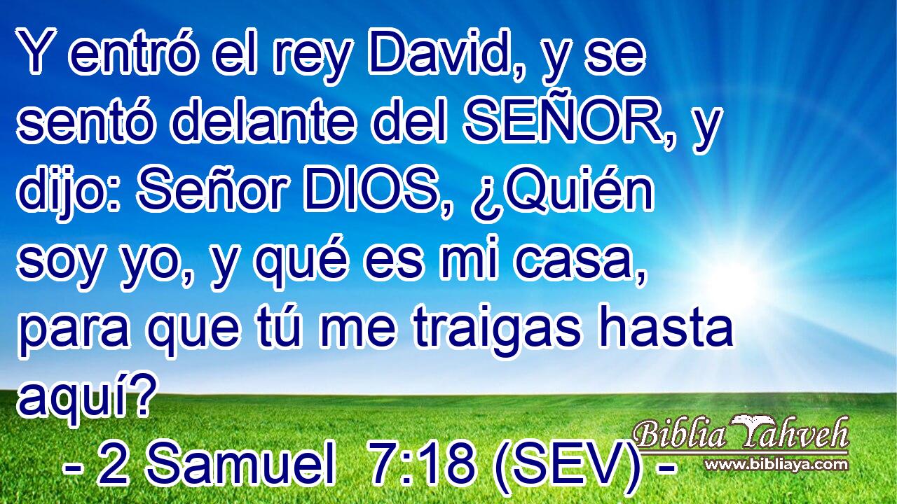 Y entró el rey David, y se sentó delante del SEÑOR, y dijo: Señor DIOS, ¿Quién soy yo, y qué es mi casa, para que tú me traigas hasta aquí?