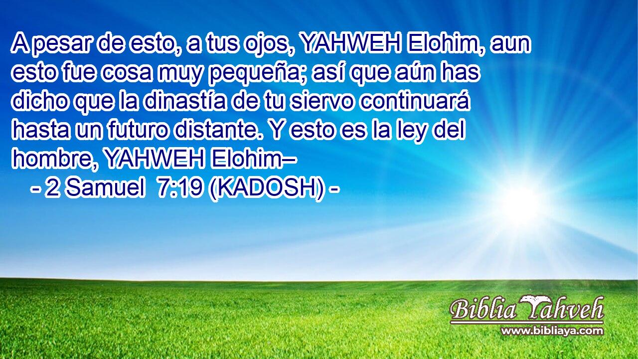  A pesar de esto, a tus ojos, YAHWEH Elohim, aun esto fue cosa muy pequeña; así que aún has dicho que la dinastía de tu siervo continuará hasta un futuro distante. Y esto es la ley del hombre, YAHWEH Elohim– 