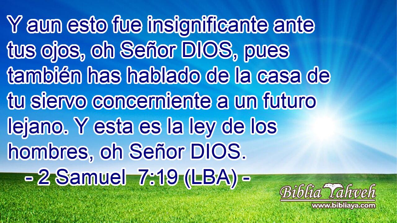 Y aun esto fue insignificante ante tus ojos, oh Señor DIOS, pues también has hablado de la casa de tu siervo concerniente a un futuro lejano. Y esta es la ley de los hombres, oh Señor DIOS.
