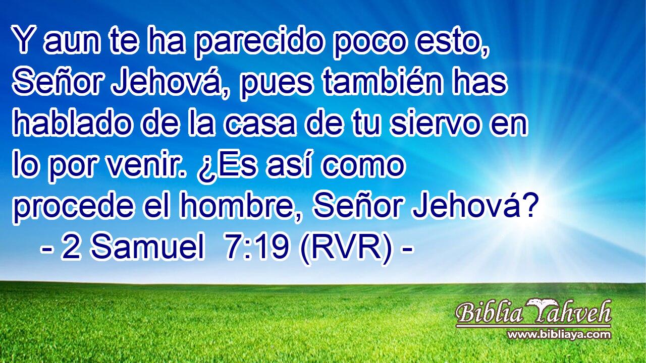Y aun te ha parecido poco esto, Señor Jehová, pues también has hablado de la casa de tu siervo en lo por venir. ¿Es así como procede el hombre, Señor Jehová?