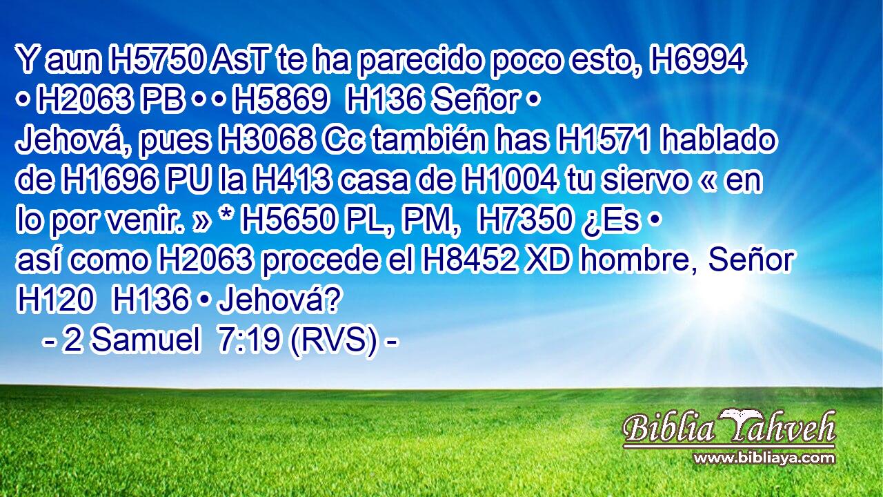 Y aun H5750 AsT te ha parecido poco esto, H6994  • H2063 PB • • H5869  H136 Señor • Jehová, pues H3068 Cc también has H1571 hablado de H1696 PU la H413 casa de H1004 tu siervo « en lo por venir. » * H5650 PL, PM,  H7350 ¿Es • así como H2063 procede el H8452 XD hombre, Señor H120  H136 • Jehová? 