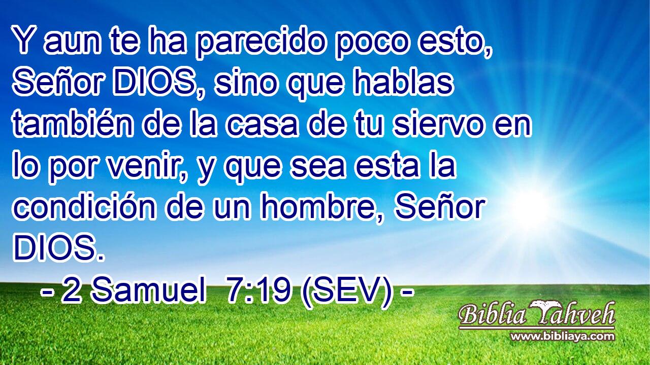 Y aun te ha parecido poco esto, Señor DIOS, sino que hablas también de la casa de tu siervo en lo por venir, y que sea esta la condición de un hombre, Señor DIOS.