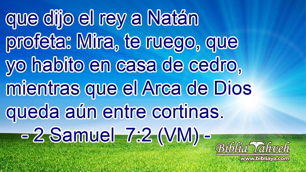  que dijo el rey a Natán profeta: Mira, te ruego, que yo habito en casa de cedro, mientras que el Arca de Dios queda aún entre cortinas. 