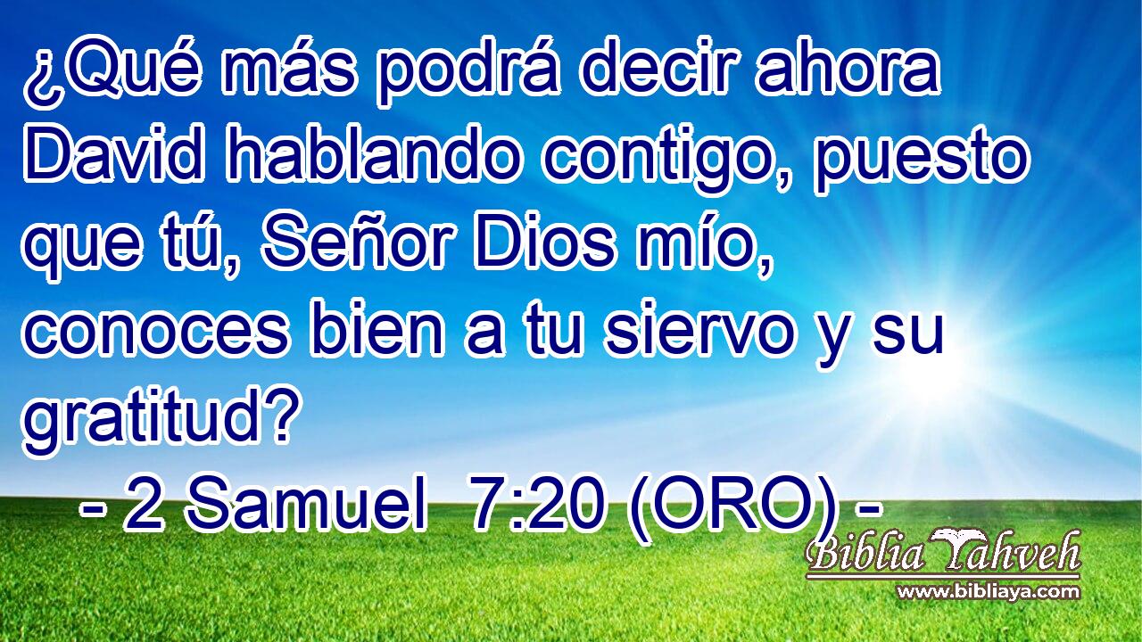  ¿Qué más podrá decir ahora David hablando contigo, puesto que tú, Señor Dios mío, conoces bien a tu siervo y su gratitud? 