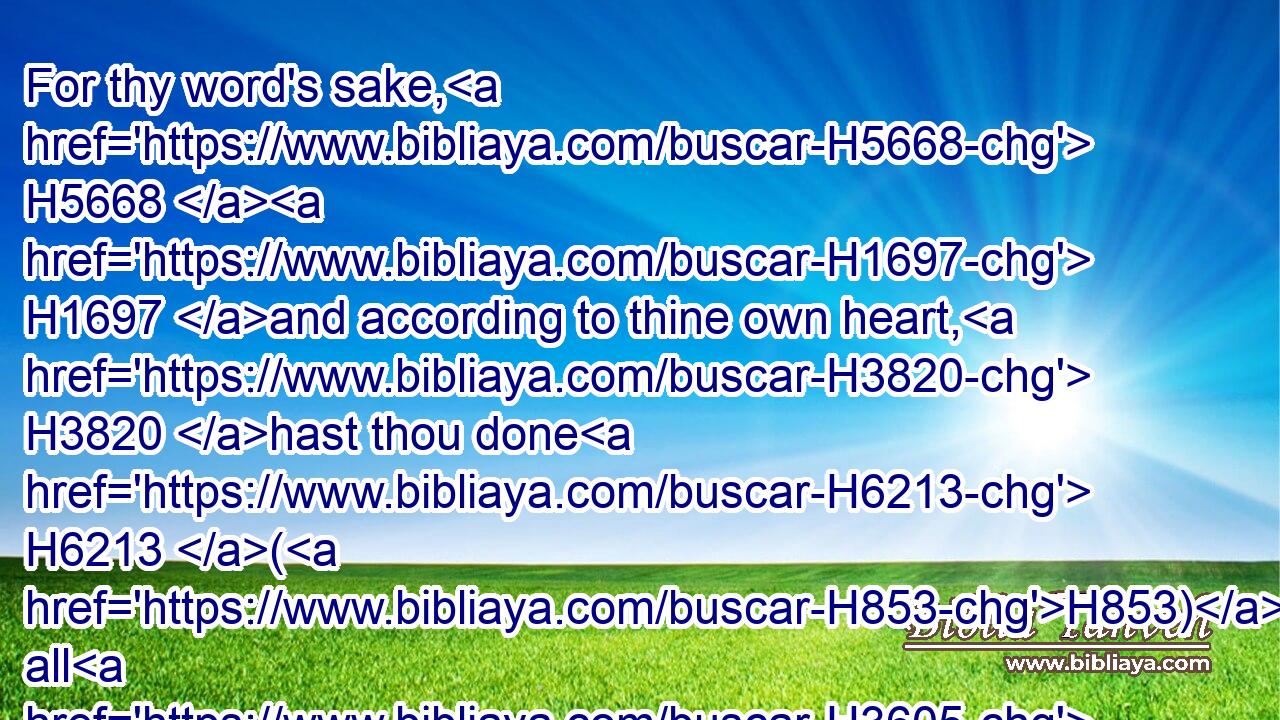 For thy word's sake, H5668  H1697 and according to thine own heart, H3820 hast thou done H6213 (H853) all H3605 these H2063 great things, H1420 to make(H853) thy servant H5650 know H3045 them.