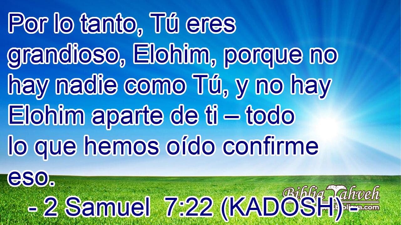  Por lo tanto, Tú eres grandioso, Elohim, porque no hay nadie como Tú, y no hay Elohim aparte de ti – todo lo que hemos oído confirme eso. 