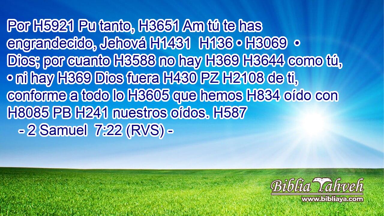Por H5921 Pu tanto, H3651 Am tú te has engrandecido, Jehová H1431  H136 • H3069  • Dios; por cuanto H3588 no hay H369 H3644 como tú, • ni hay H369 Dios fuera H430 PZ H2108 de ti, conforme a todo lo H3605 que hemos H834 oído con H8085 PB H241 nuestros oídos. H587  