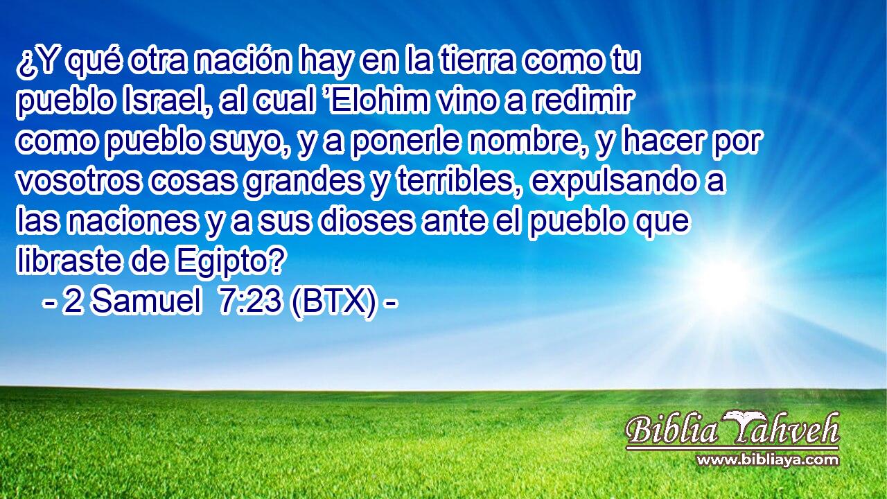 ¿Y qué otra nación hay en la tierra como tu pueblo Israel, al cual ’Elohim vino a redimir como pueblo suyo, y a ponerle nombre, y hacer por vosotros cosas grandes y terribles, expulsando a las naciones y a sus dioses ante el pueblo que libraste de Egipto?