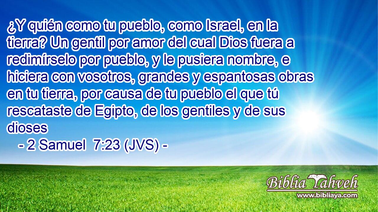 ¿Y quién como tu pueblo, como Israel, en la tierra? Un gentil por amor del cual Dios fuera a redimírselo por pueblo, y le pusiera nombre, e hiciera con vosotros, grandes y espantosas obras en tu tierra, por causa de tu pueblo el que tú rescataste de Egipto, de los gentiles y de sus dioses