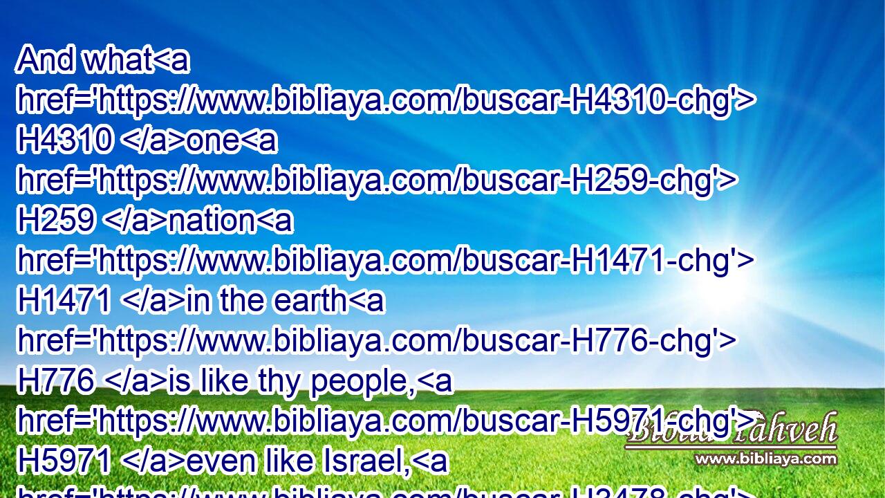 And what H4310 one H259 nation H1471 in the earth H776 is like thy people, H5971 even like Israel, H3478 whom H834 God H430 went H1980 to redeem H6299 for a people H5971 to himself, and to make H7760 him a name, H8034 and to do H6213 for you great H1420 things and terrible, H3372 for thy land, H776 before H4480  H6440 thy people, H5971 which H834 thou redeemedst H6299 to thee from Egypt, H4480  H4714 from the nations H1471 and their gods?H430