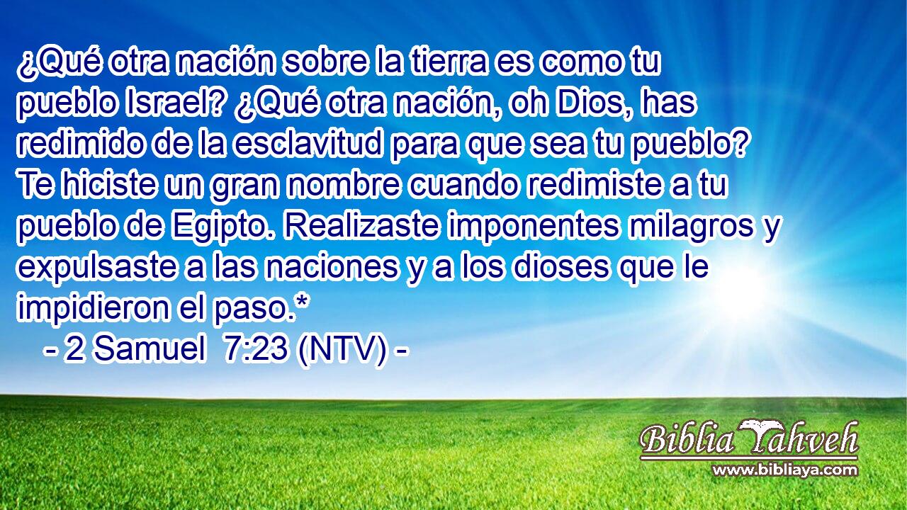 ¿Qué otra nación sobre la tierra es como tu pueblo Israel? ¿Qué otra nación, oh Dios, has redimido de la esclavitud para que sea tu pueblo? Te hiciste un gran nombre cuando redimiste a tu pueblo de Egipto. Realizaste imponentes milagros y expulsaste a las naciones y a los dioses que le impidieron el paso.*