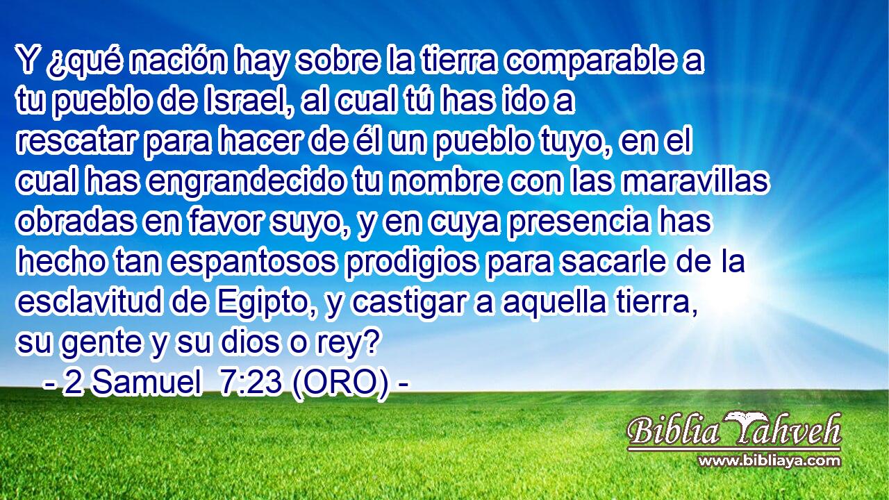  Y ¿qué nación hay sobre la tierra comparable a tu pueblo de Israel, al cual tú has ido a rescatar para hacer de él un pueblo tuyo, en el cual has engrandecido tu nombre con las maravillas obradas en favor suyo, y en cuya presencia has hecho tan espantosos prodigios para sacarle de la esclavitud de Egipto, y castigar a aquella tierra, su gente y su dios o rey? 