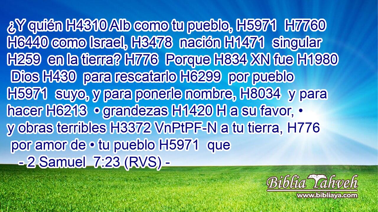 ¿Y quién H4310 AIb como tu pueblo, H5971  H7760 H6440 como Israel, H3478  nación H1471  singular H259  en la tierra? H776  Porque H834 XN fue H1980  Dios H430  para rescatarlo H6299  por pueblo H5971  suyo, y para ponerle nombre, H8034  y para hacer H6213  • grandezas H1420 H a su favor, • y obras terribles H3372 VnPtPF-N a tu tierra, H776  por amor de • tu pueblo H5971  que 