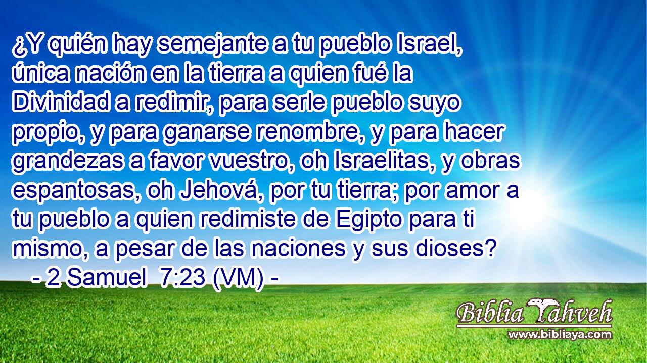  ¿Y quién hay semejante a tu pueblo Israel, única nación en la tierra a quien fué la Divinidad a redimir, para serle pueblo suyo propio, y para ganarse renombre, y para hacer grandezas a favor vuestro, oh Israelitas, y obras espantosas, oh Jehová, por tu tierra; por amor a tu pueblo a quien redimiste de Egipto para ti mismo, a pesar de las naciones y sus dioses? 