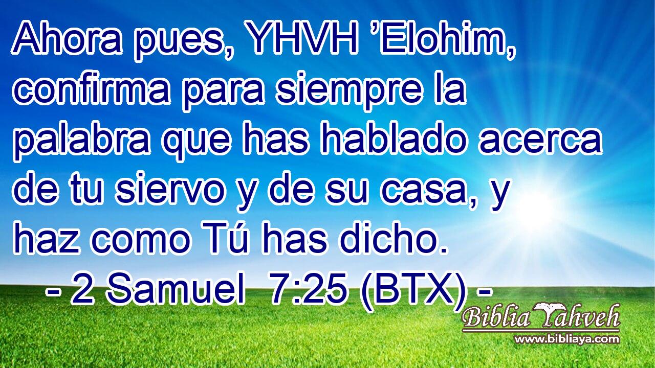 Ahora pues, YHVH ’Elohim, confirma para siempre la palabra que has hablado acerca de tu siervo y de su casa, y haz como Tú has dicho.