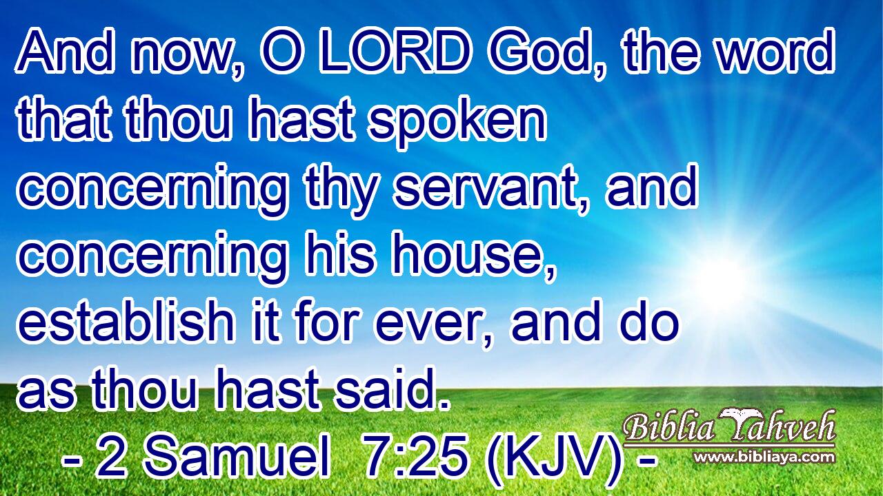 And now, O LORD God, the word that thou hast spoken concerning thy servant, and concerning his house, establish it for ever, and do as thou hast said.