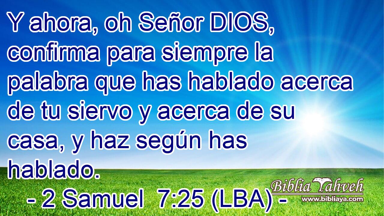 Y ahora, oh Señor DIOS, confirma para siempre la palabra que has hablado acerca de tu siervo y acerca de su casa, y haz según has hablado.