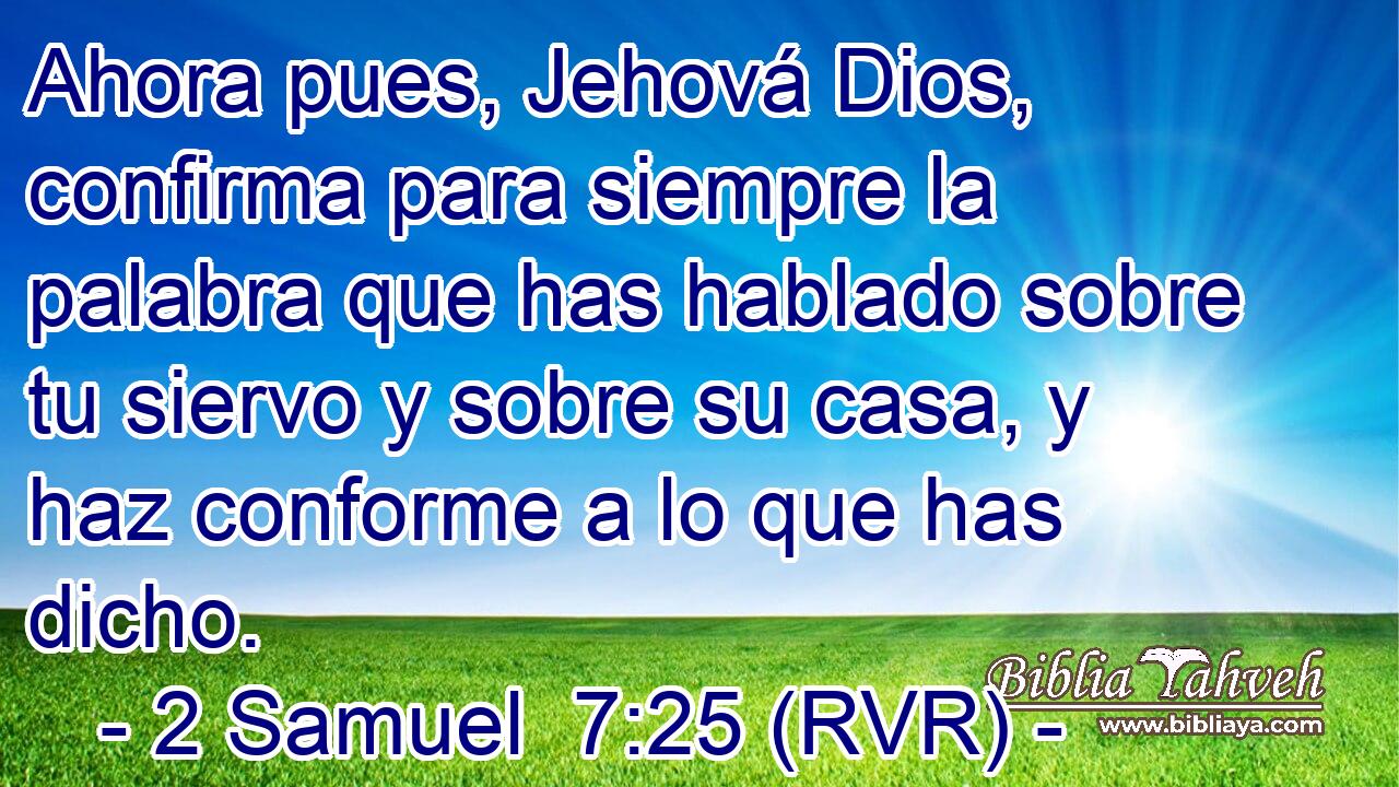 Ahora pues, Jehová Dios, confirma para siempre la palabra que has hablado sobre tu siervo y sobre su casa, y haz conforme a lo que has dicho.