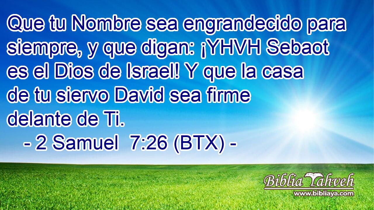 Que tu Nombre sea engrandecido para siempre, y que digan: ¡YHVH Sebaot es el Dios de Israel! Y que la casa de tu siervo David sea firme delante de Ti.