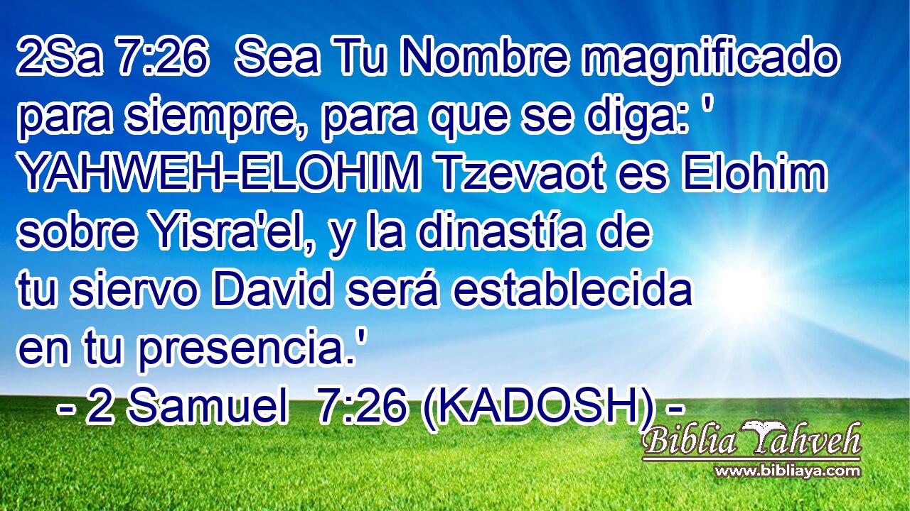  Sea Tu Nombre magnificado para siempre, para que se diga: ' YAHWEH-ELOHIM Tzevaot es Elohim sobre Yisra'el, y la dinastía de tu siervo David será establecida en tu presencia.' 