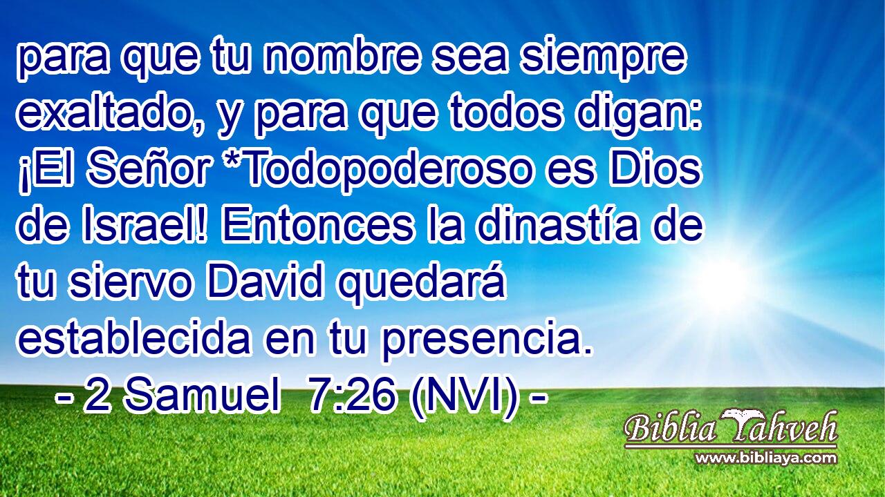  para que tu nombre sea siempre exaltado, y para que todos digan: ¡El Señor *Todopoderoso es Dios de Israel! Entonces la dinastía de tu siervo David quedará establecida en tu presencia. 