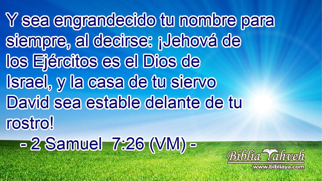  Y sea engrandecido tu nombre para siempre, al decirse: ¡Jehová de los Ejércitos es el Dios de Israel, y la casa de tu siervo David sea estable delante de tu rostro! 