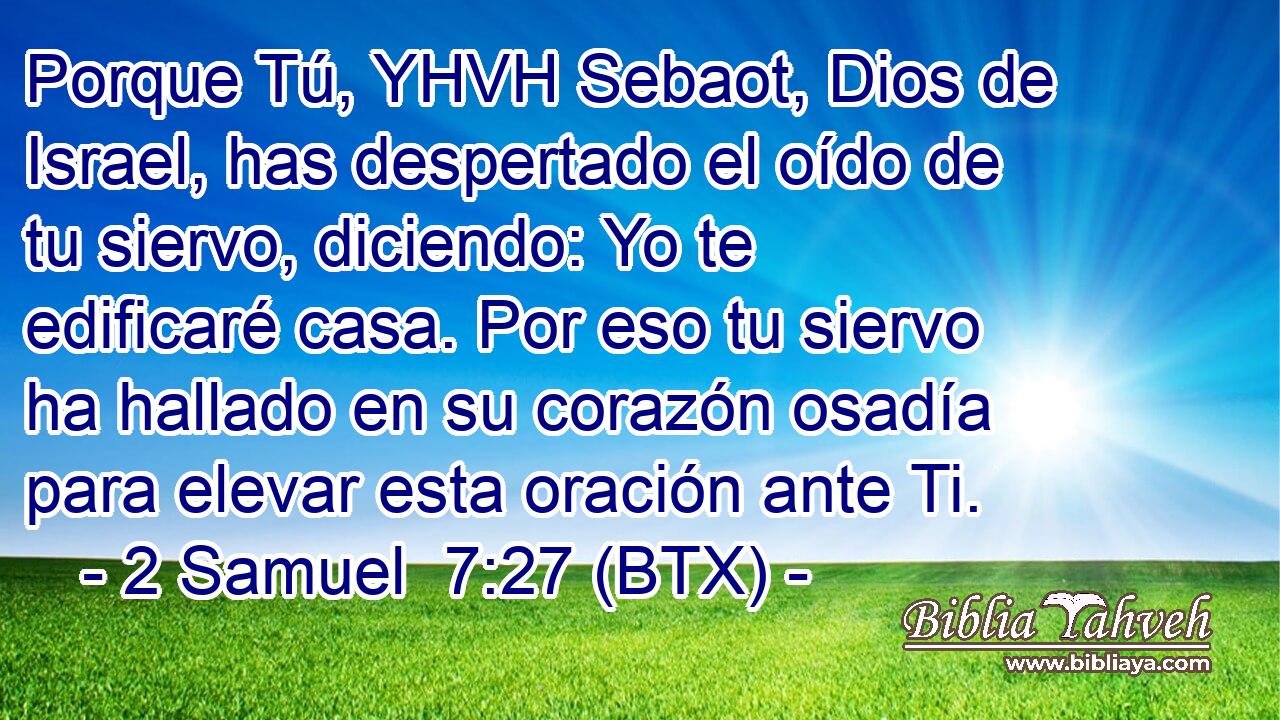 Porque Tú, YHVH Sebaot, Dios de Israel, has despertado el oído de tu siervo, diciendo: Yo te edificaré casa. Por eso tu siervo ha hallado en su corazón osadía para elevar esta oración ante Ti.