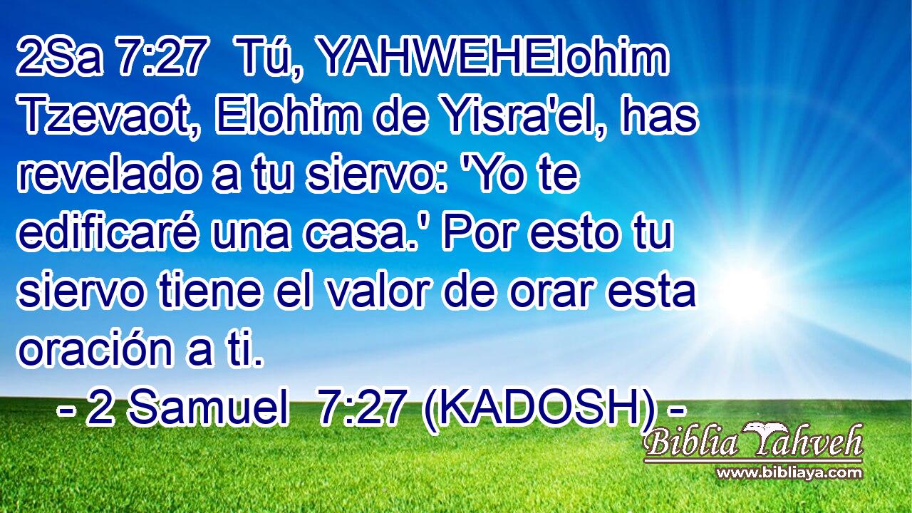  Tú, YAHWEHElohim Tzevaot, Elohim de Yisra'el, has revelado a tu siervo: 'Yo te edificaré una casa.' Por esto tu siervo tiene el valor de orar esta oración a ti. 