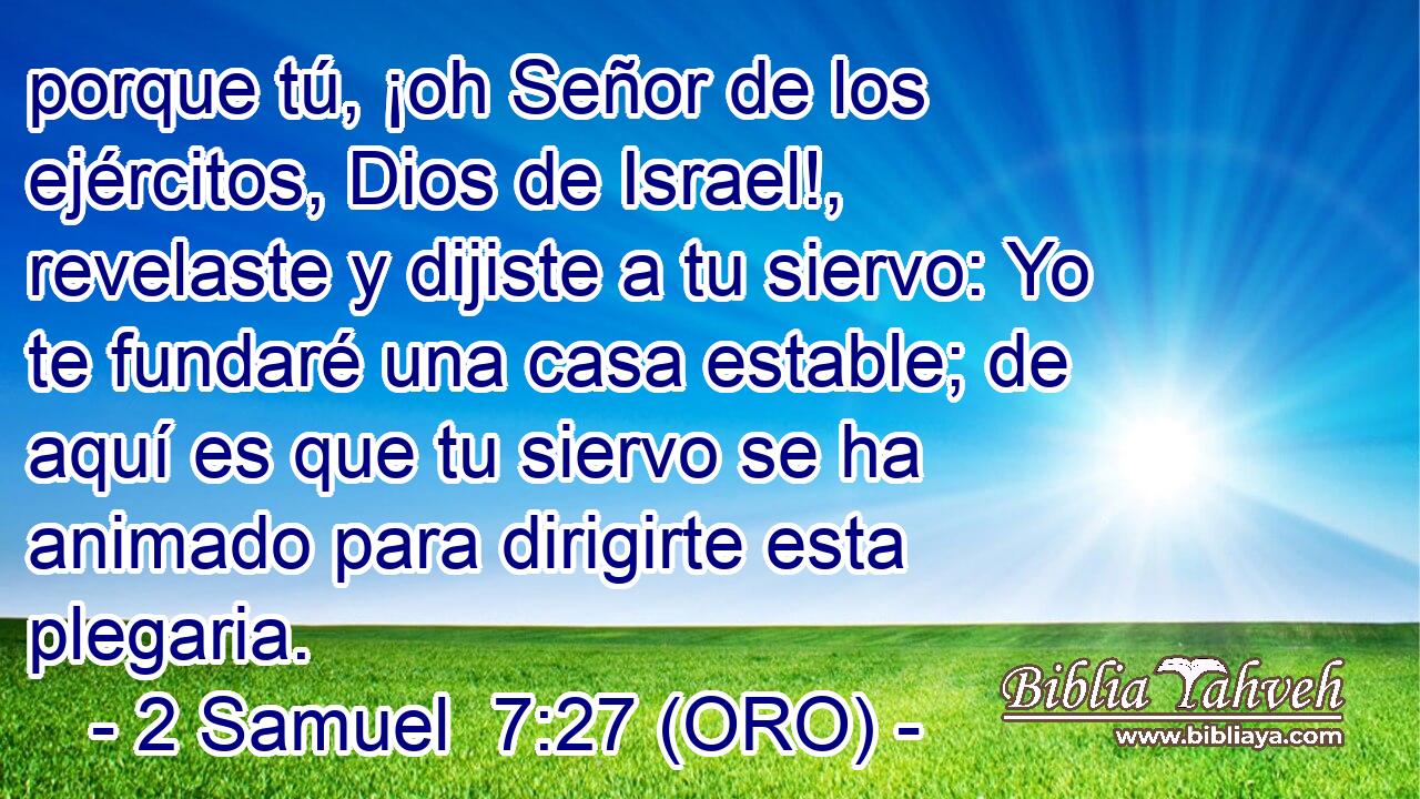  porque tú, ¡oh Señor de los ejércitos, Dios de Israel!, revelaste y dijiste a tu siervo: Yo te fundaré una casa estable; de aquí es que tu siervo se ha animado para dirigirte esta plegaria. 
