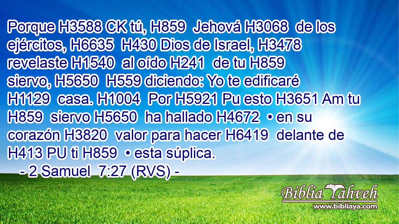 Porque H3588 CK tú, H859  Jehová H3068  de los ejércitos, H6635  H430 Dios de Israel, H3478  revelaste H1540  al oído H241  de tu H859  siervo, H5650  H559 diciendo: Yo te edificaré H1129  casa. H1004  Por H5921 Pu esto H3651 Am tu H859  siervo H5650  ha hallado H4672  • en su corazón H3820  valor para hacer H6419  delante de H413 PU ti H859  • esta súplica. 