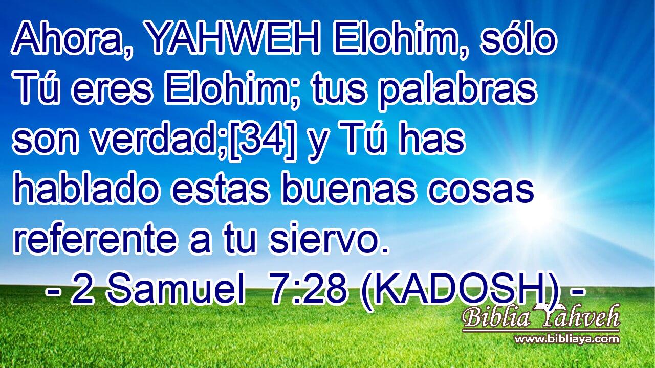  Ahora, YAHWEH Elohim, sólo Tú eres Elohim; tus palabras son verdad;[34] y Tú has hablado estas buenas cosas referente a tu siervo. 