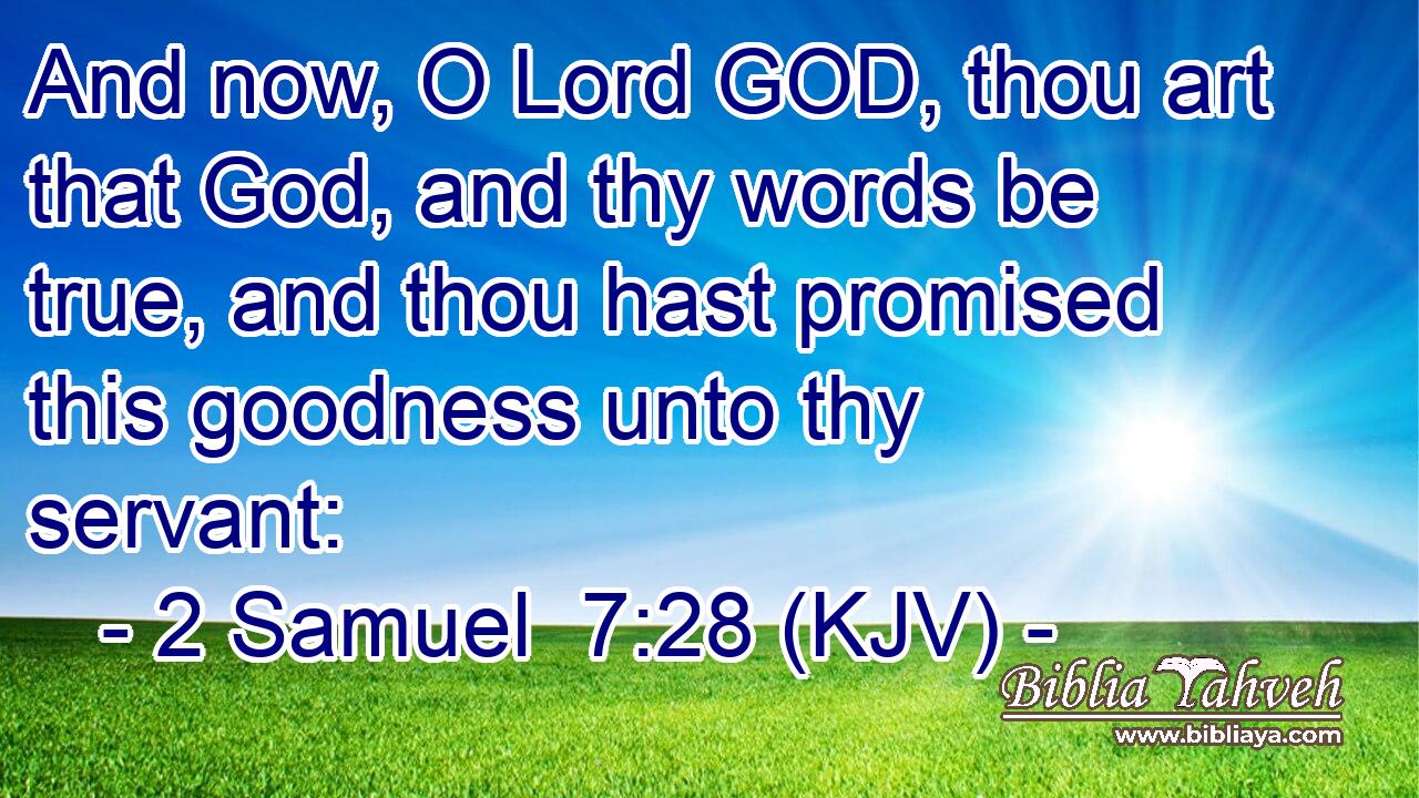 And now, O Lord GOD, thou art that God, and thy words be true, and thou hast promised this goodness unto thy servant: