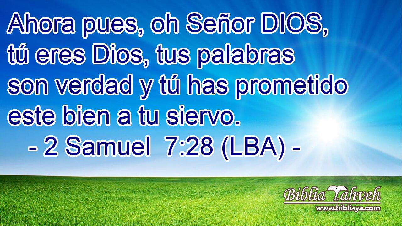 Ahora pues, oh Señor DIOS, tú eres Dios, tus palabras son verdad y tú has prometido este bien a tu siervo.