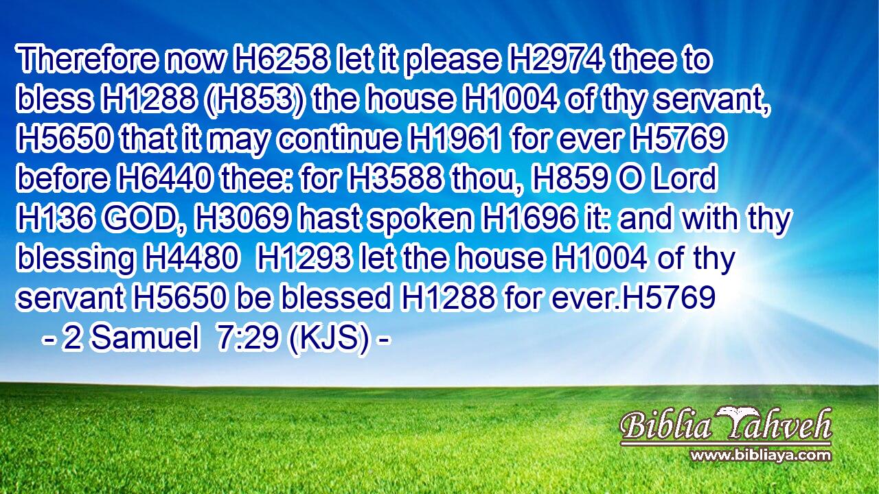 Therefore now H6258 let it please H2974 thee to bless H1288 (H853) the house H1004 of thy servant, H5650 that it may continue H1961 for ever H5769 before H6440 thee: for H3588 thou, H859 O Lord H136 GOD, H3069 hast spoken H1696 it: and with thy blessing H4480  H1293 let the house H1004 of thy servant H5650 be blessed H1288 for ever.H5769