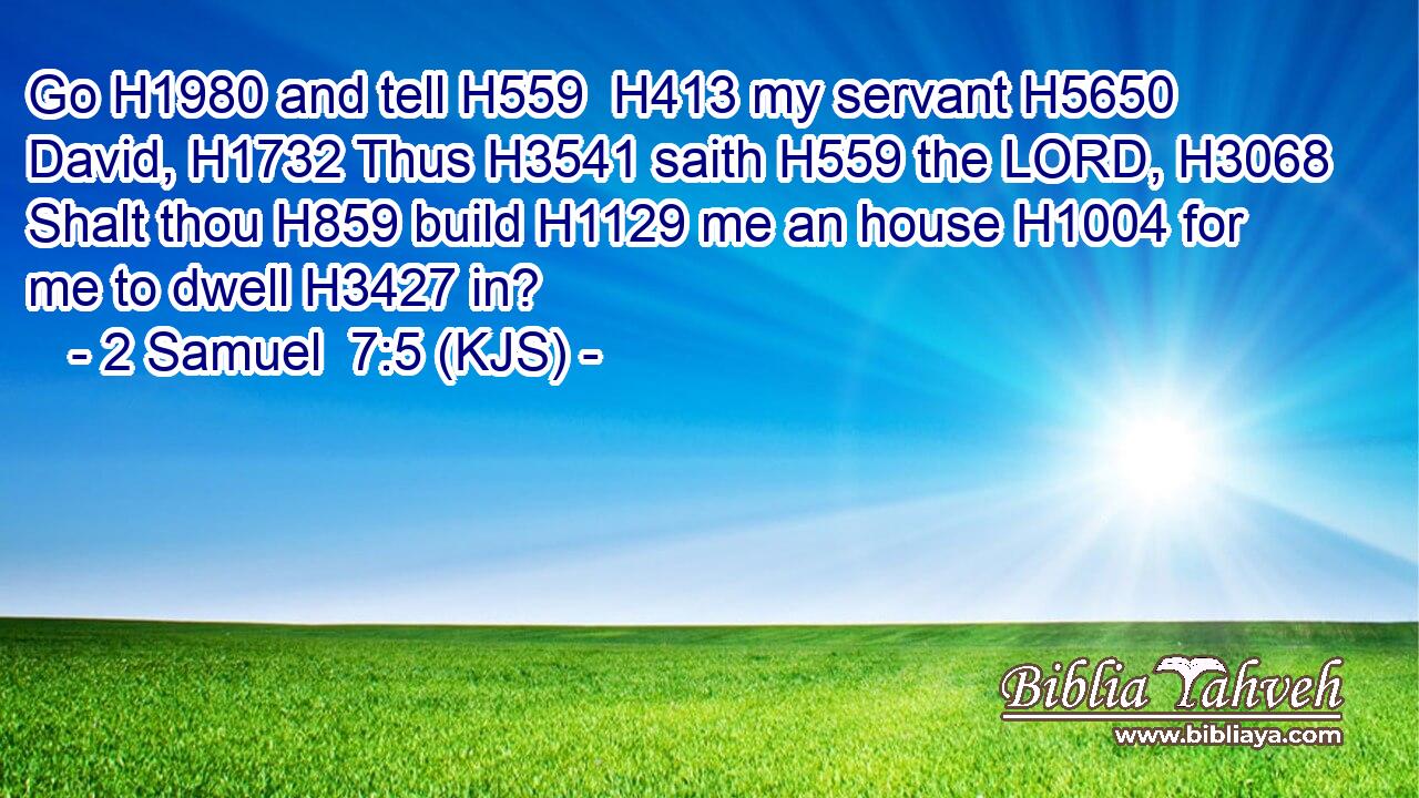 Go H1980 and tell H559  H413 my servant H5650 David, H1732 Thus H3541 saith H559 the LORD, H3068 Shalt thou H859 build H1129 me an house H1004 for me to dwell H3427 in?