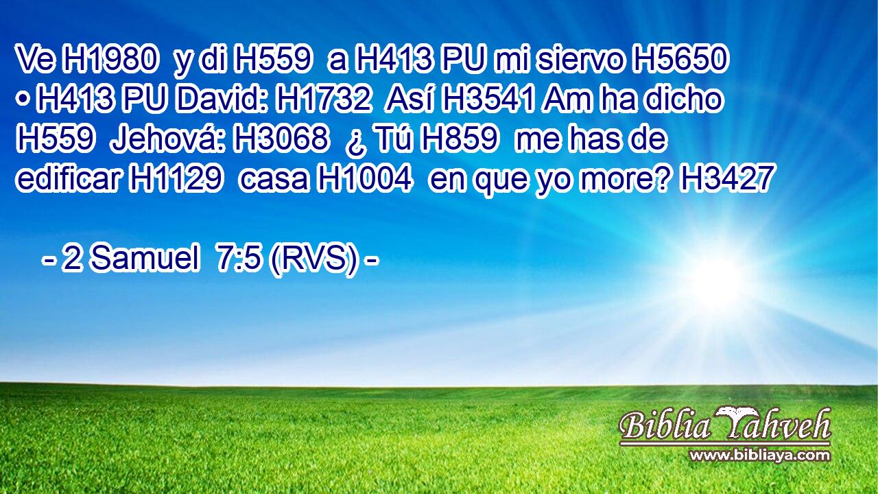 Ve H1980  y di H559  a H413 PU mi siervo H5650  • H413 PU David: H1732  Así H3541 Am ha dicho H559  Jehová: H3068  ¿ Tú H859  me has de edificar H1129  casa H1004  en que yo more? H3427  