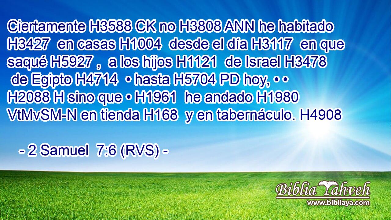 Ciertamente H3588 CK no H3808 ANN he habitado H3427  en casas H1004  desde el día H3117  en que saqué H5927 ,  a los hijos H1121  de Israel H3478  de Egipto H4714  • hasta H5704 PD hoy, • • H2088 H sino que • H1961  he andado H1980 VtMvSM-N en tienda H168  y en tabernáculo. H4908  
