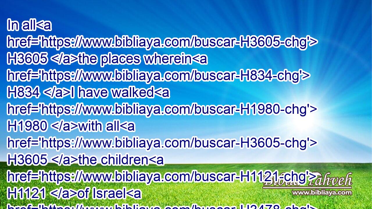 In all H3605 the places wherein H834 I have walked H1980 with all H3605 the children H1121 of Israel H3478 spake H1696 I a word H1697 with H854 any H259 of the tribes H7626 of Israel, H3478 whom H834 I commanded H6680 to feed H7462 (H853) my people H5971 (H853) Israel, H3478 saying, H559 Why H4100 build H1129 ye not H3808 me an house H1004 of cedar?H730