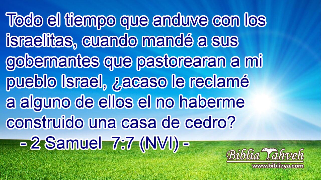  Todo el tiempo que anduve con los israelitas, cuando mandé a sus gobernantes que pastorearan a mi pueblo Israel, ¿acaso le reclamé a alguno de ellos el no haberme construido una casa de cedro? 