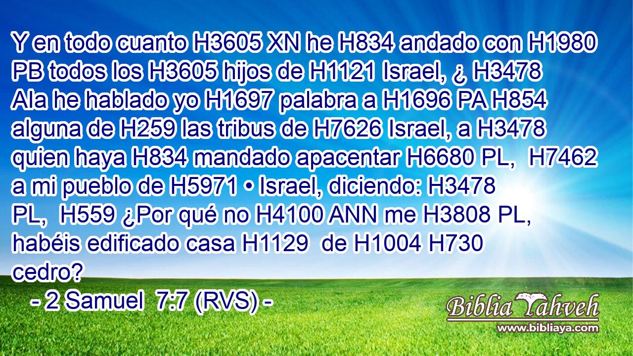 Y en todo cuanto H3605 XN he H834 andado con H1980 PB todos los H3605 hijos de H1121 Israel, ¿ H3478 AIa he hablado yo H1697 palabra a H1696 PA H854 alguna de H259 las tribus de H7626 Israel, a H3478 quien haya H834 mandado apacentar H6680 PL,  H7462 a mi pueblo de H5971 • Israel, diciendo: H3478 PL,  H559 ¿Por qué no H4100 ANN me H3808 PL,  habéis edificado casa H1129  de H1004 H730 cedro? 
