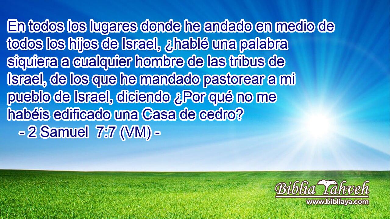  En todos los lugares donde he andado en medio de todos los hijos de Israel, ¿hablé una palabra siquiera a cualquier hombre de las tribus de Israel, de los que he mandado pastorear a mi pueblo de Israel, diciendo ¿Por qué no me habéis edificado una Casa de cedro? 