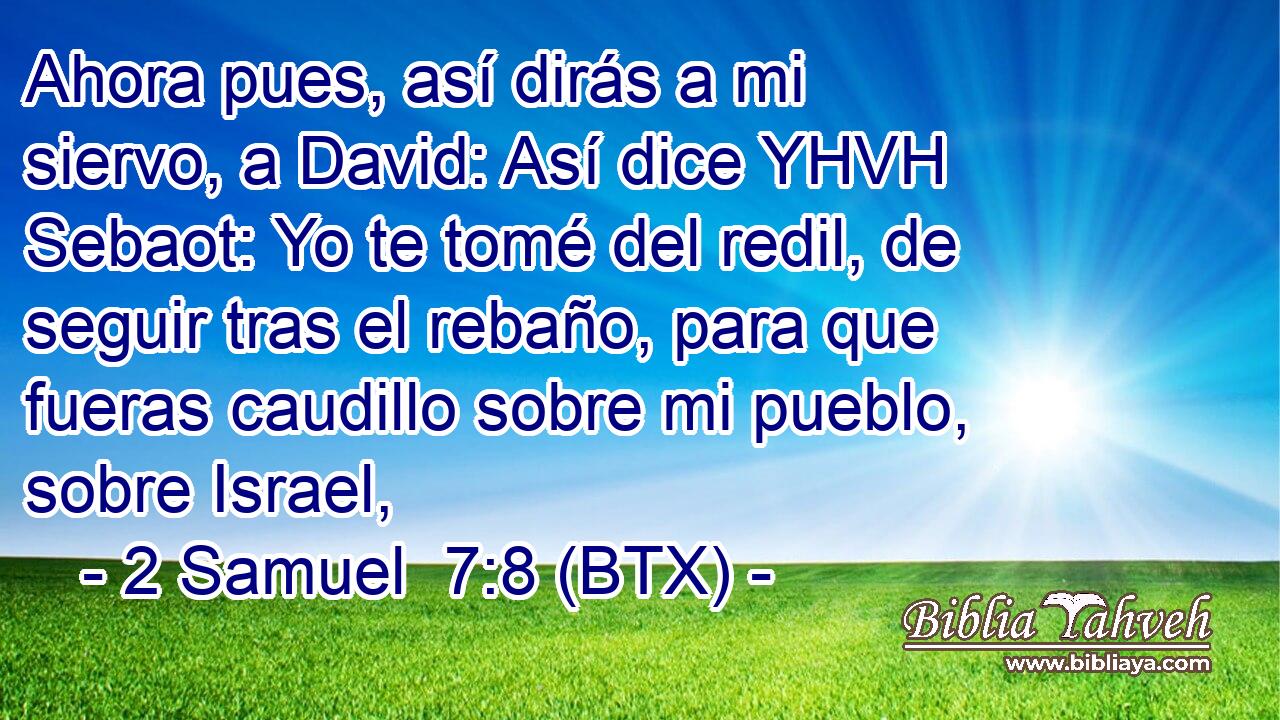 Ahora pues, así dirás a mi siervo, a David: Así dice YHVH Sebaot: Yo te tomé del redil, de seguir tras el rebaño, para que fueras caudillo sobre mi pueblo, sobre Israel,