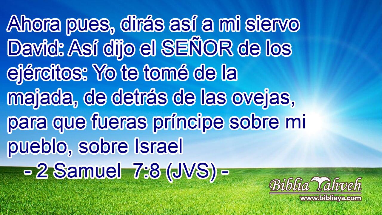 Ahora pues, dirás así a mi siervo David: Así dijo el SEÑOR de los ejércitos: Yo te tomé de la majada, de detrás de las ovejas, para que fueras príncipe sobre mi pueblo, sobre Israel